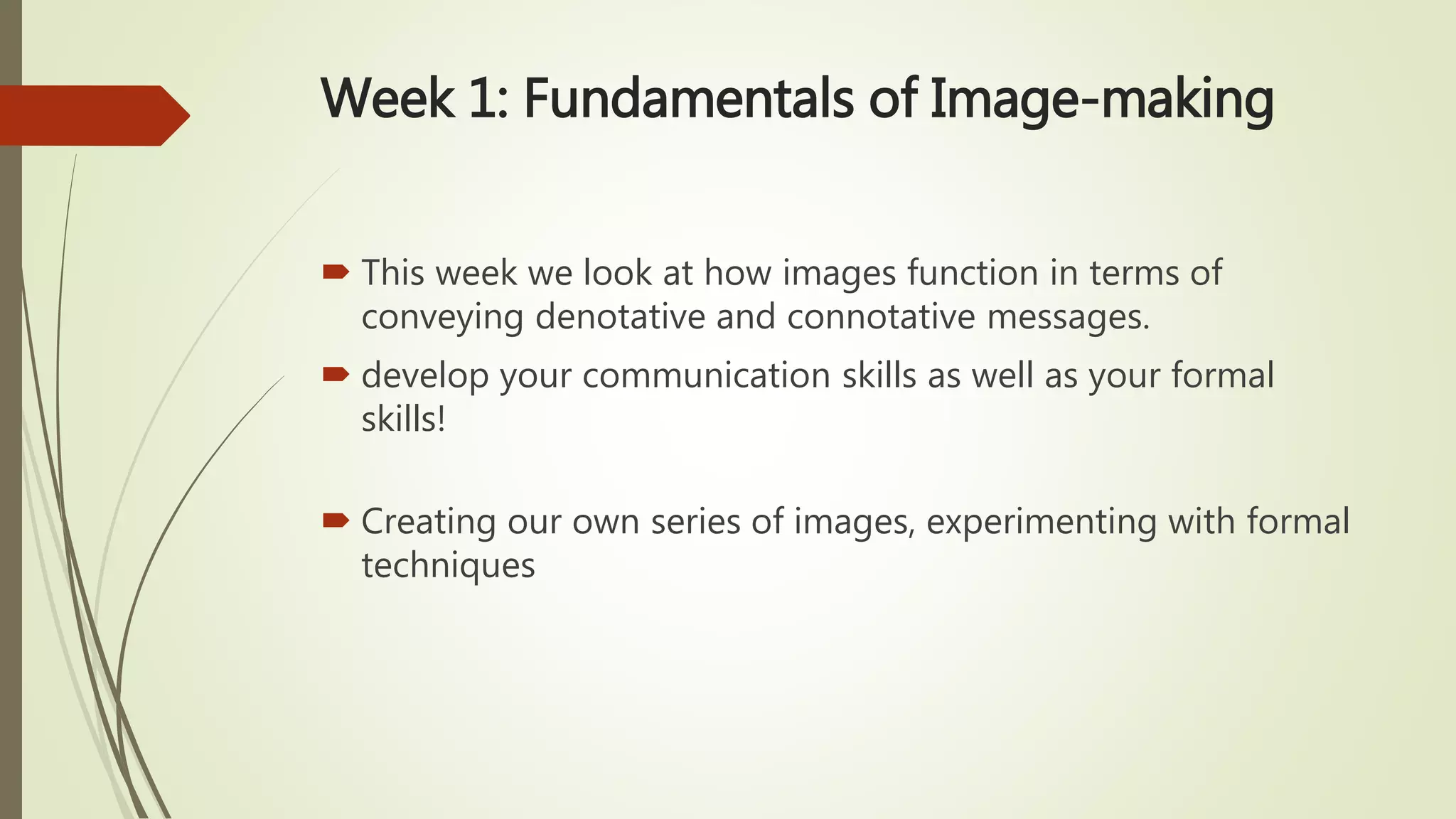 Week 1: Fundamentals of Image-making
 This week we look at how images function in terms of
conveying denotative and connotative messages.
 develop your communication skills as well as your formal
skills!
 Creating our own series of images, experimenting with formal
techniques
 