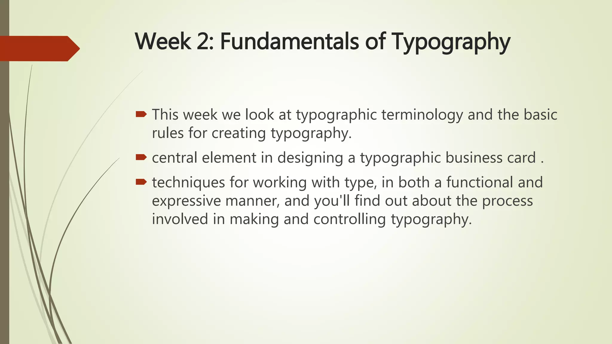 Week 2: Fundamentals of Typography
 This week we look at typographic terminology and the basic
rules for creating typography.
 central element in designing a typographic business card .
 techniques for working with type, in both a functional and
expressive manner, and you'll find out about the process
involved in making and controlling typography.
 