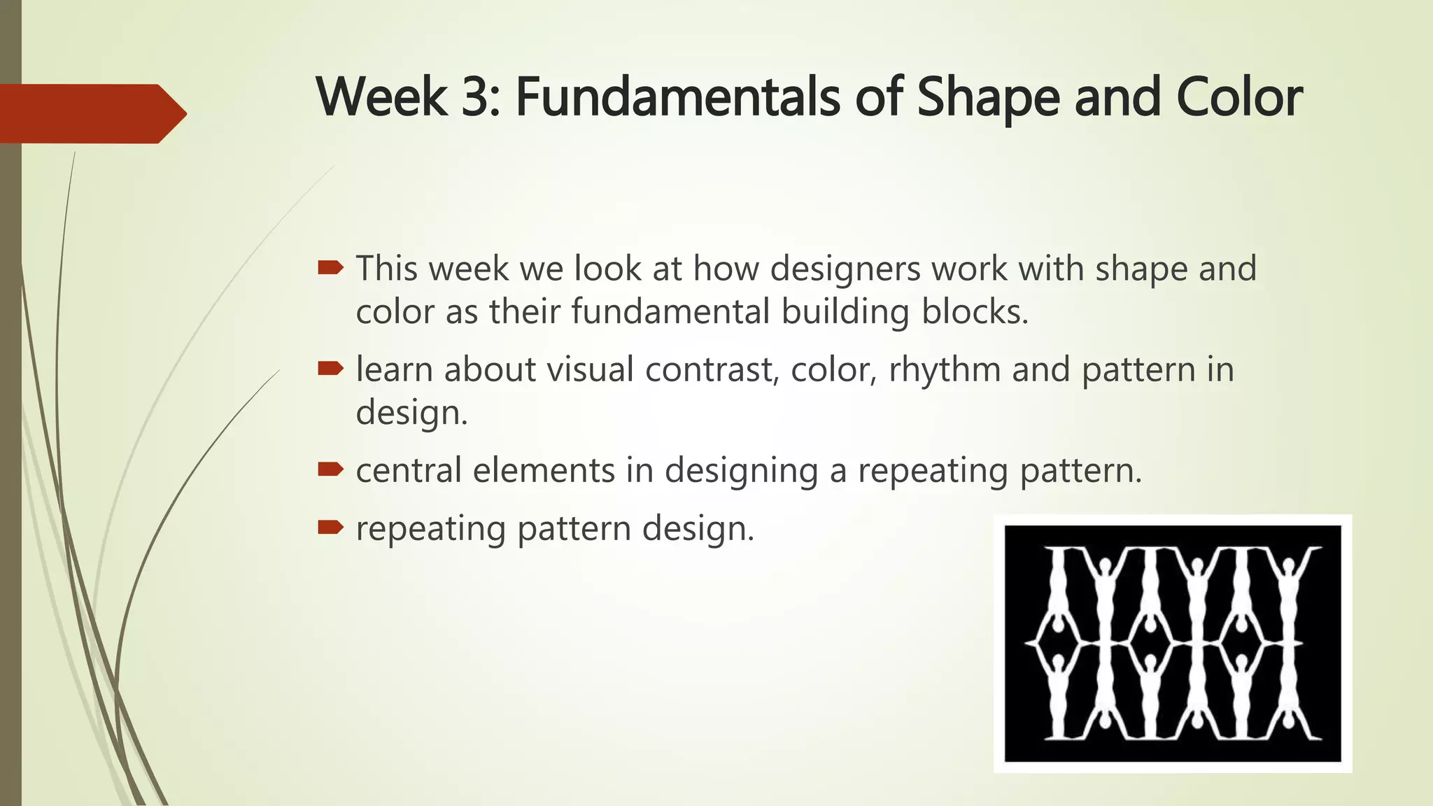 Week 3: Fundamentals of Shape and Color
 This week we look at how designers work with shape and
color as their fundamental building blocks.
 learn about visual contrast, color, rhythm and pattern in
design.
 central elements in designing a repeating pattern.
 repeating pattern design.
 