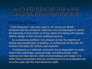  INTRODUCTION
““Indo-Saracenic” was term used in 19Indo-Saracenic” was term used in 19thth
century by Britishcentury by British
professionals like architects, historians and archaeologist to defineprofessionals like architects, historians and archaeologist to define
the blending of local Indian or Hindu styles of building with popular,the blending of local Indian or Hindu styles of building with popular,
Islamic design in their current building practices.Islamic design in their current building practices.
As a practicing architect I am amazed at how the dilemma ofAs a practicing architect I am amazed at how the dilemma of
finding appropriate style of building, of architecture for the late 19finding appropriate style of building, of architecture for the late 19thth
Century and early 20Century and early 20thth
century was explored.century was explored.
Architecture is a reflection of society and is dependent on manyArchitecture is a reflection of society and is dependent on many
factors like patronage, personal taste, prevailing trends, bothfactors like patronage, personal taste, prevailing trends, both
national and international, skills and technology and budget. It isnational and international, skills and technology and budget. It is
within these parameters that any architecture is to be evaluated andwithin these parameters that any architecture is to be evaluated and
so is the case with the Indo-Saracenic style.so is the case with the Indo-Saracenic style.
AN OVERVIEW OF THE INDOAN OVERVIEW OF THE INDO
SARACENIC ARCHITECTURESARACENIC ARCHITECTURE
 