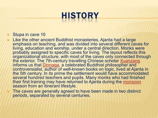 HISTORY





Stupa in cave 10
Like the other ancient Buddhist monasteries, Ajanta had a large
emphasis on teaching, and was divided into several different caves for
living, education and worship, under a central direction. Monks were
probably assigned to specific caves for living. The layout reflects this
organizational structure, with most of the caves only connected through
the exterior. The 7th-century travelling Chinese scholar Xuanzang
informs us that Dinnaga, a celebrated Buddhist philosopher and
controversialist, author of well-known books on logic, lived at Ajanta in
the 5th century. In its prime the settlement would have accommodated
several hundred teachers and pupils. Many monks who had finished
their first training may have returned to Ajanta during the monsoon
season from an itinerant lifestyle.
The caves are generally agreed to have been made in two distinct
periods, separated by several centuries.

 