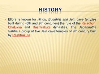 HISTORY


Ellora is known for Hindu, Buddhist and Jain cave temples
built during (6th and 9th centuries) the rule of the Kalachuri,
Chalukya and Rashtrakuta dynasties. The Jagannatha
Sabha a group of five Jain cave temples of 9th century built
by Rashtrakuta.

 