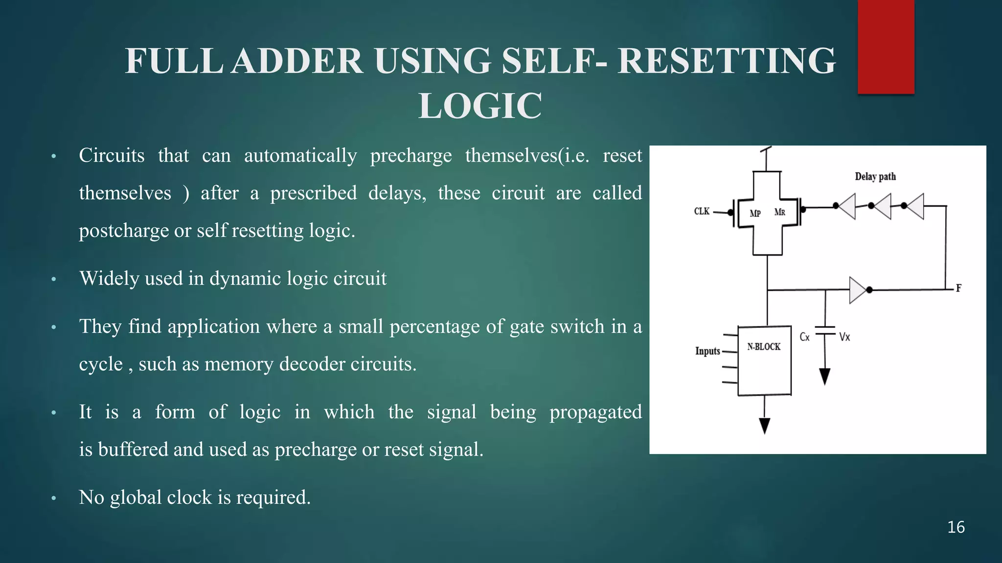FULLADDER USING SELF- RESETTING
LOGIC
• Circuits that can automatically precharge themselves(i.e. reset
themselves ) after a prescribed delays, these circuit are called
postcharge or self resetting logic.
• Widely used in dynamic logic circuit
• They find application where a small percentage of gate switch in a
cycle , such as memory decoder circuits.
• It is a form of logic in which the signal being propagated
is buffered and used as precharge or reset signal.
• No global clock is required.
16
 