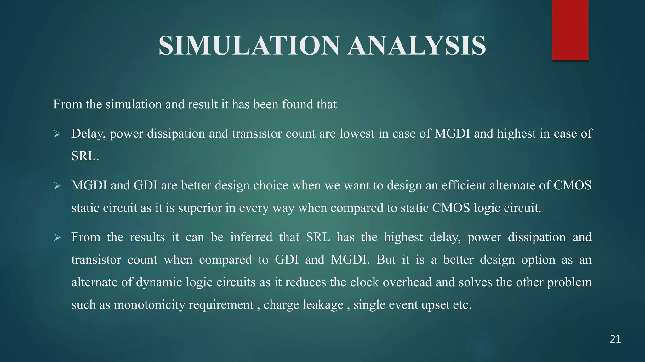 SIMULATION ANALYSIS
From the simulation and result it has been found that
 Delay, power dissipation and transistor count are lowest in case of MGDI and highest in case of
SRL.
 MGDI and GDI are better design choice when we want to design an efficient alternate of CMOS
static circuit as it is superior in every way when compared to static CMOS logic circuit.
 From the results it can be inferred that SRL has the highest delay, power dissipation and
transistor count when compared to GDI and MGDI. But it is a better design option as an
alternate of dynamic logic circuits as it reduces the clock overhead and solves the other problem
such as monotonicity requirement , charge leakage , single event upset etc.
21
 