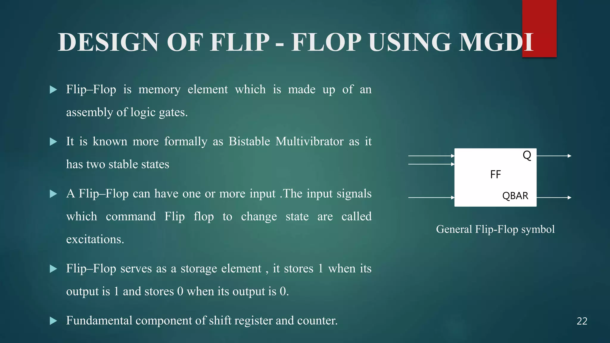 DESIGN OF FLIP - FLOP USING MGDI
 Flip–Flop is memory element which is made up of an
assembly of logic gates.
 It is known more formally as Bistable Multivibrator as it
has two stable states
 A Flip–Flop can have one or more input .The input signals
which command Flip flop to change state are called
excitations.
 Flip–Flop serves as a storage element , it stores 1 when its
output is 1 and stores 0 when its output is 0.
 Fundamental component of shift register and counter.
FF
Q
QBAR
General Flip-Flop symbol
22
 