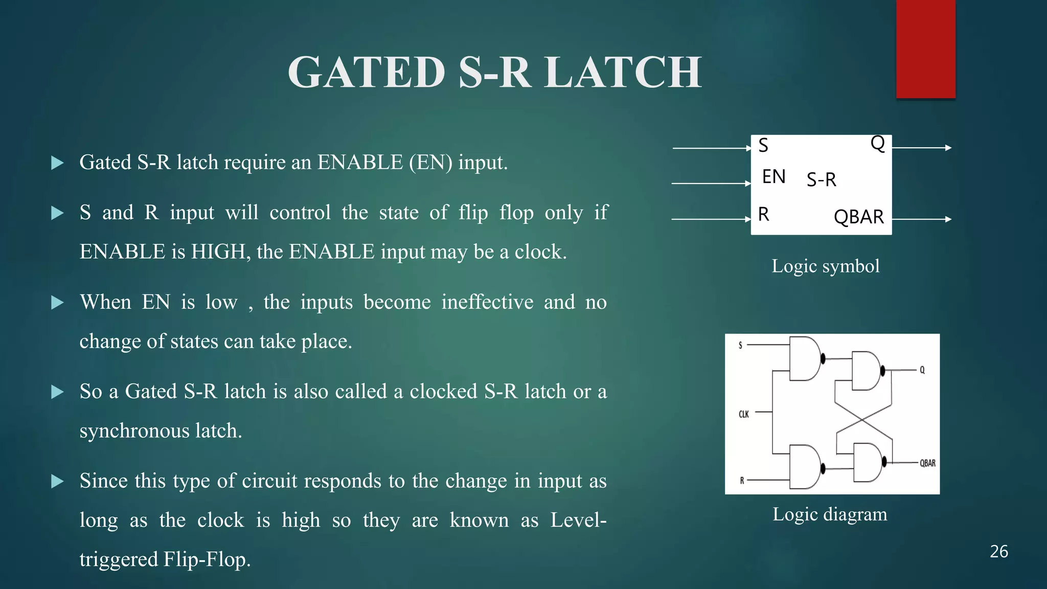 GATED S-R LATCH
 Gated S-R latch require an ENABLE (EN) input.
 S and R input will control the state of flip flop only if
ENABLE is HIGH, the ENABLE input may be a clock.
 When EN is low , the inputs become ineffective and no
change of states can take place.
 So a Gated S-R latch is also called a clocked S-R latch or a
synchronous latch.
 Since this type of circuit responds to the change in input as
long as the clock is high so they are known as Level-
triggered Flip-Flop.
S-R
Q
QBAR
S
R
EN
Logic symbol
Logic diagram
26
 
