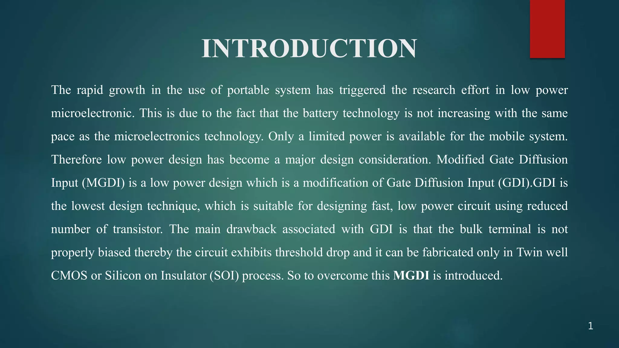 INTRODUCTION
The rapid growth in the use of portable system has triggered the research effort in low power
microelectronic. This is due to the fact that the battery technology is not increasing with the same
pace as the microelectronics technology. Only a limited power is available for the mobile system.
Therefore low power design has become a major design consideration. Modified Gate Diffusion
Input (MGDI) is a low power design which is a modification of Gate Diffusion Input (GDI).GDI is
the lowest design technique, which is suitable for designing fast, low power circuit using reduced
number of transistor. The main drawback associated with GDI is that the bulk terminal is not
properly biased thereby the circuit exhibits threshold drop and it can be fabricated only in Twin well
CMOS or Silicon on Insulator (SOI) process. So to overcome this MGDI is introduced.
1
 