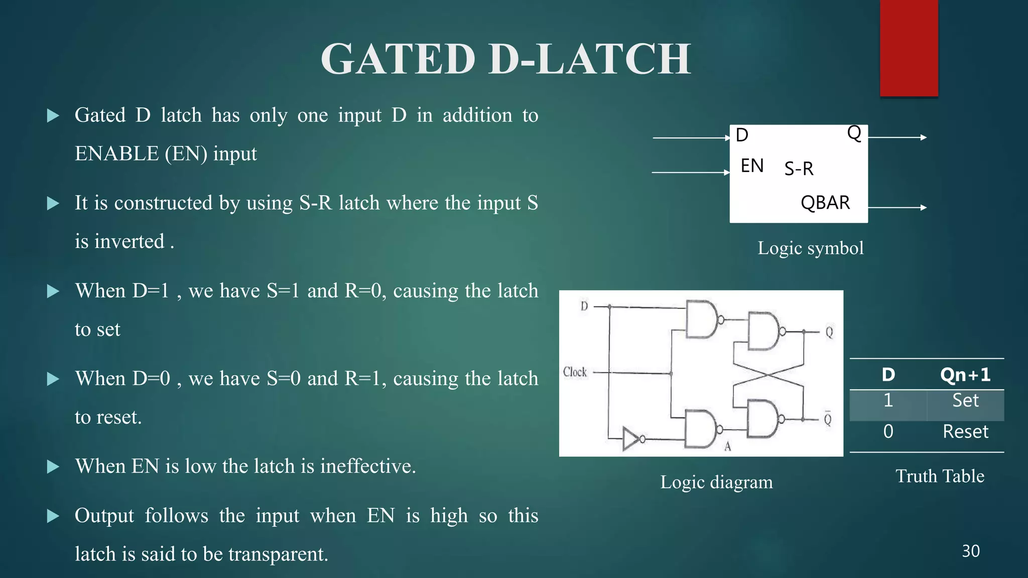 GATED D-LATCH
 Gated D latch has only one input D in addition to
ENABLE (EN) input
 It is constructed by using S-R latch where the input S
is inverted .
 When D=1 , we have S=1 and R=0, causing the latch
to set
 When D=0 , we have S=0 and R=1, causing the latch
to reset.
 When EN is low the latch is ineffective.
 Output follows the input when EN is high so this
latch is said to be transparent.
S-R
Q
QBAR
D
EN
Logic symbol
D Qn+1
1 Set
0 Reset
Logic diagram Truth Table
30
 