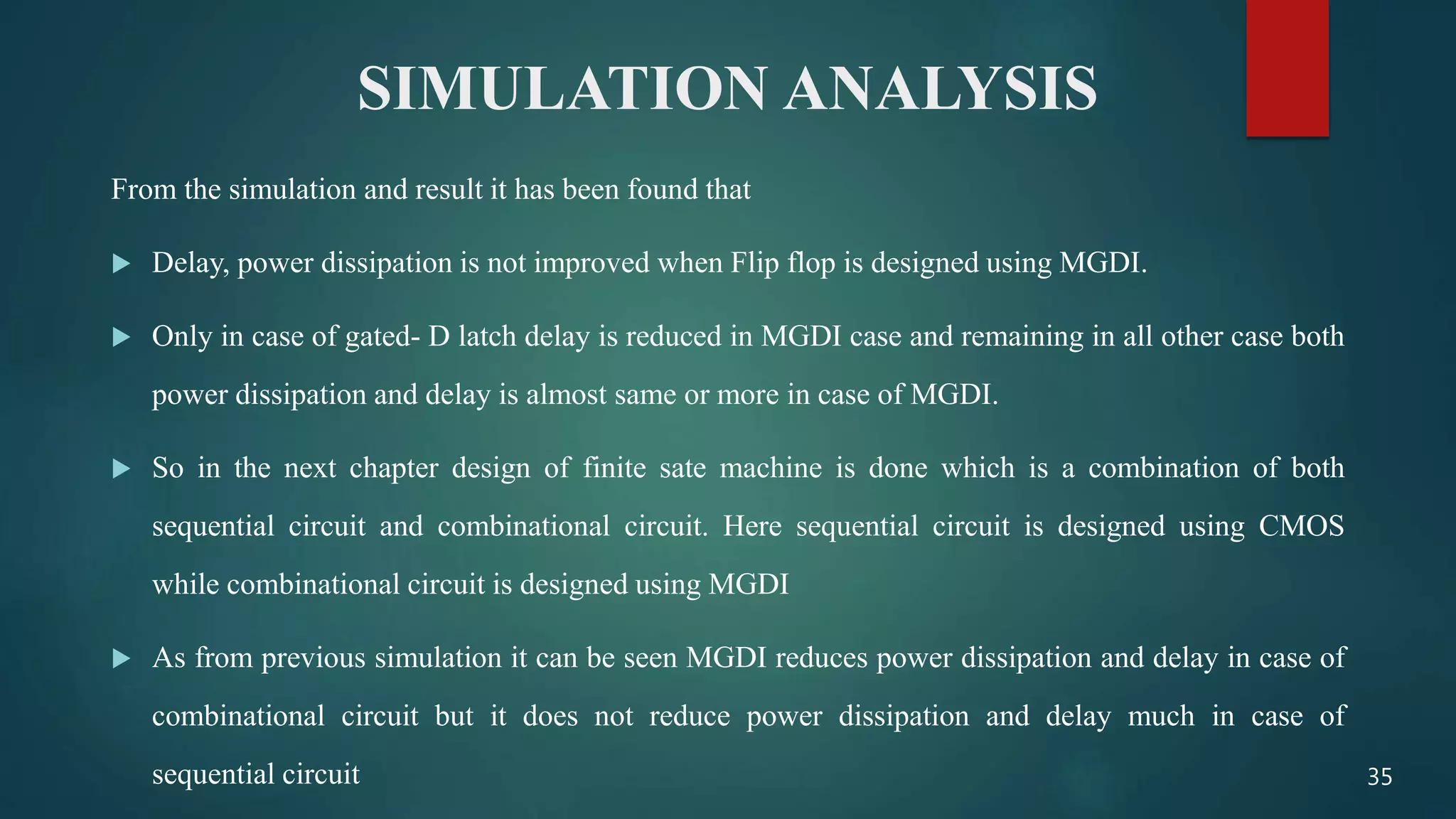 SIMULATION ANALYSIS
From the simulation and result it has been found that
 Delay, power dissipation is not improved when Flip flop is designed using MGDI.
 Only in case of gated- D latch delay is reduced in MGDI case and remaining in all other case both
power dissipation and delay is almost same or more in case of MGDI.
 So in the next chapter design of finite sate machine is done which is a combination of both
sequential circuit and combinational circuit. Here sequential circuit is designed using CMOS
while combinational circuit is designed using MGDI
 As from previous simulation it can be seen MGDI reduces power dissipation and delay in case of
combinational circuit but it does not reduce power dissipation and delay much in case of
sequential circuit 35
 