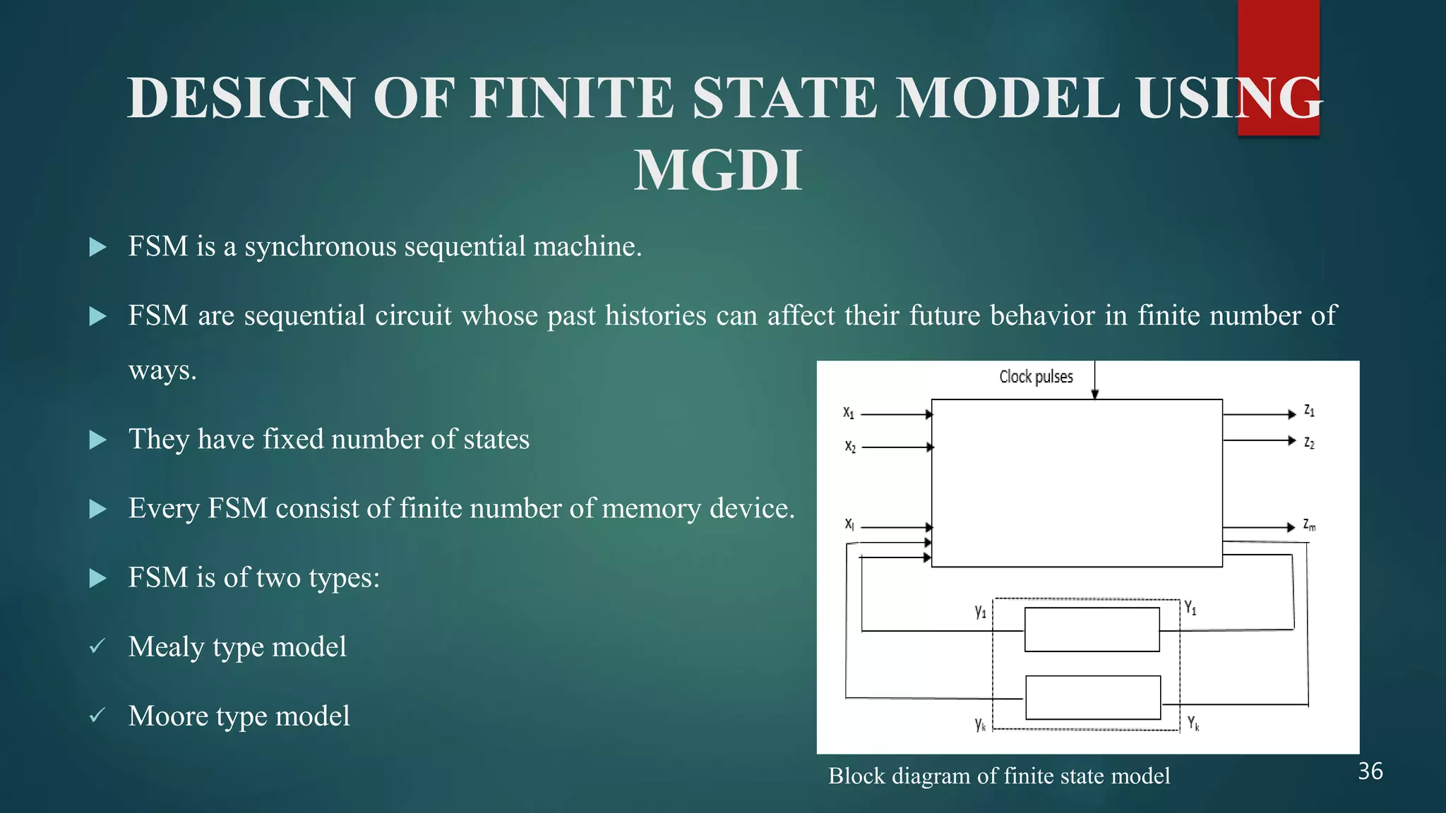 DESIGN OF FINITE STATE MODEL USING
MGDI
 FSM is a synchronous sequential machine.
 FSM are sequential circuit whose past histories can affect their future behavior in finite number of
ways.
 They have fixed number of states
 Every FSM consist of finite number of memory device.
 FSM is of two types:
 Mealy type model
 Moore type model
36Block diagram of finite state model
 