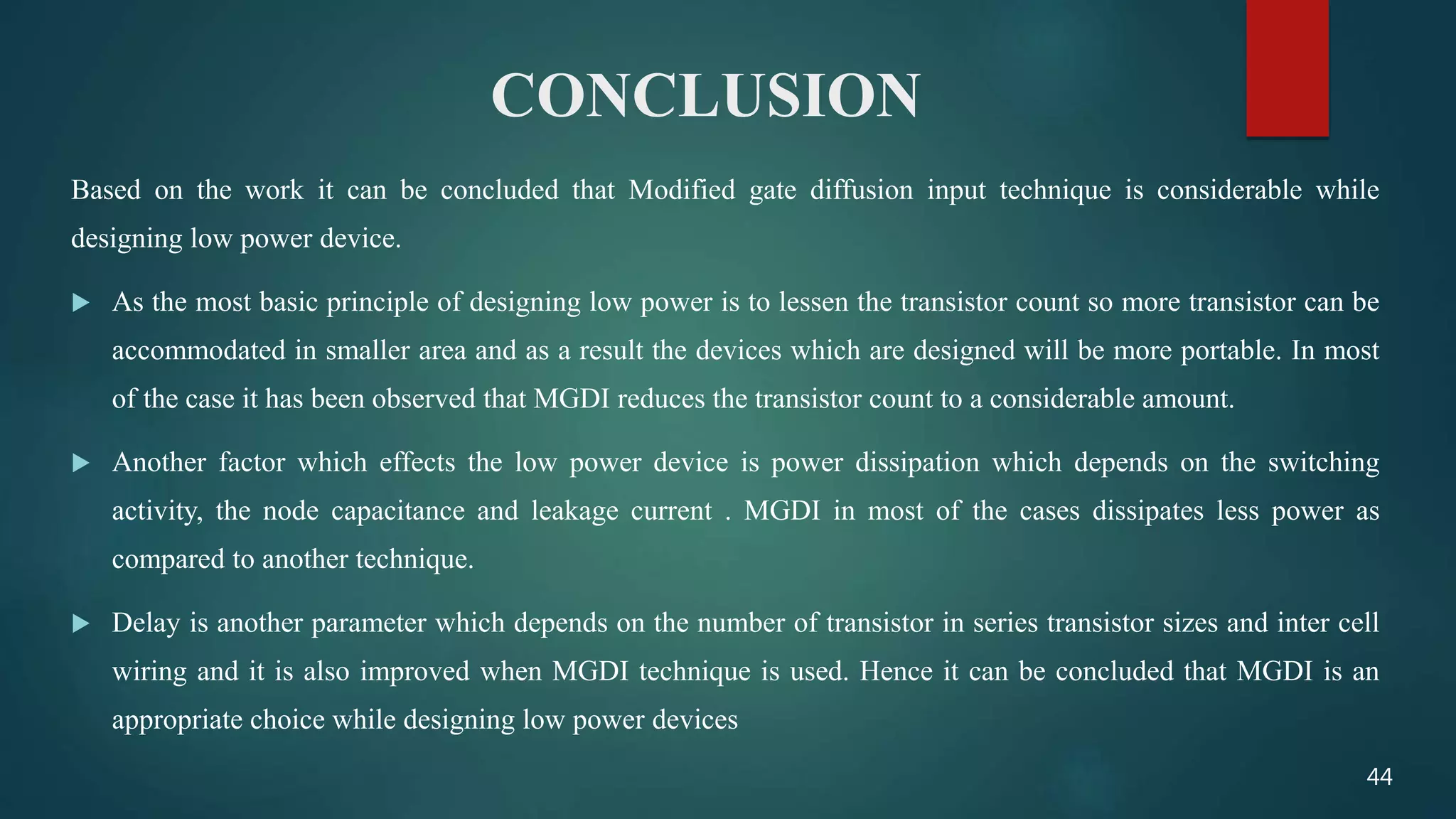 CONCLUSION
Based on the work it can be concluded that Modified gate diffusion input technique is considerable while
designing low power device.
 As the most basic principle of designing low power is to lessen the transistor count so more transistor can be
accommodated in smaller area and as a result the devices which are designed will be more portable. In most
of the case it has been observed that MGDI reduces the transistor count to a considerable amount.
 Another factor which effects the low power device is power dissipation which depends on the switching
activity, the node capacitance and leakage current . MGDI in most of the cases dissipates less power as
compared to another technique.
 Delay is another parameter which depends on the number of transistor in series transistor sizes and inter cell
wiring and it is also improved when MGDI technique is used. Hence it can be concluded that MGDI is an
appropriate choice while designing low power devices
44
 
