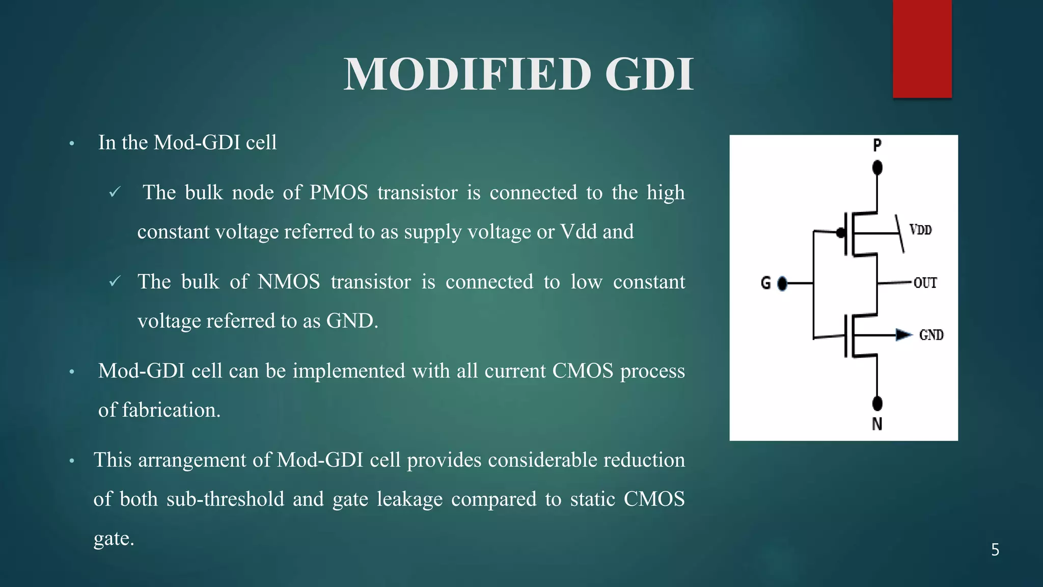 MODIFIED GDI
• In the Mod-GDI cell
 The bulk node of PMOS transistor is connected to the high
constant voltage referred to as supply voltage or Vdd and
 The bulk of NMOS transistor is connected to low constant
voltage referred to as GND.
• Mod-GDI cell can be implemented with all current CMOS process
of fabrication.
• This arrangement of Mod-GDI cell provides considerable reduction
of both sub-threshold and gate leakage compared to static CMOS
gate. 5
 
