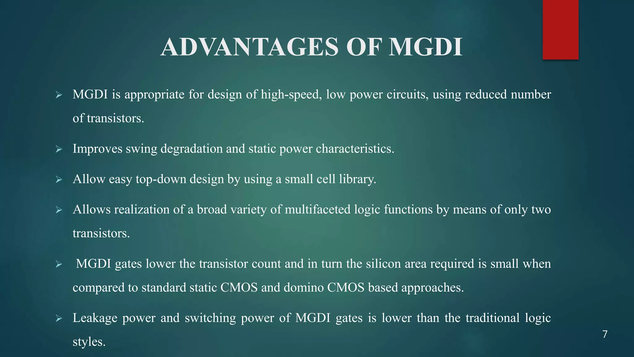 ADVANTAGES OF MGDI
 MGDI is appropriate for design of high-speed, low power circuits, using reduced number
of transistors.
 Improves swing degradation and static power characteristics.
 Allow easy top-down design by using a small cell library.
 Allows realization of a broad variety of multifaceted logic functions by means of only two
transistors.
 MGDI gates lower the transistor count and in turn the silicon area required is small when
compared to standard static CMOS and domino CMOS based approaches.
 Leakage power and switching power of MGDI gates is lower than the traditional logic
styles.
7
 