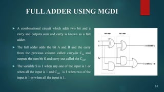 FULLADDER USING MGDI
 A combinational circuit which adds two bit and a
carry and outputs sum and carry is known as a full
adder.
 The full adder adds the bit A and B and the carry
from the previous column called carry-in Cin and
outputs the sum bit S and carry-out called the Cout.
 The variable S is 1 when any one of the input is 1 or
when all the input is 1 and Cout is 1 when two of the
input is 1 or when all the input is 1.
12
 