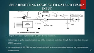 SELF RESETTING LOGIC WITH GATE DIFFUSION
INPUT
 the pull down tree is implemented with GDI with level restoration.
 in this logic no global clock is required and all the operation is controlled through the inverter chain between
PMOS and output.
 the output stage of SRLGDI has been incorporated with an inverter to produce both true and complementary
output function. 17
 