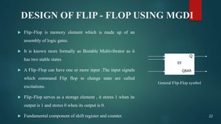 DESIGN OF FLIP - FLOP USING MGDI
 Flip–Flop is memory element which is made up of an
assembly of logic gates.
 It is known more formally as Bistable Multivibrator as it
has two stable states
 A Flip–Flop can have one or more input .The input signals
which command Flip flop to change state are called
excitations.
 Flip–Flop serves as a storage element , it stores 1 when its
output is 1 and stores 0 when its output is 0.
 Fundamental component of shift register and counter.
FF
Q
QBAR
General Flip-Flop symbol
22
 