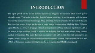 INTRODUCTION
The rapid growth in the use of portable system has triggered the research effort in low power
microelectronic. This is due to the fact that the battery technology is not increasing with the same
pace as the microelectronics technology. Only a limited power is available for the mobile system.
Therefore low power design has become a major design consideration. Modified Gate Diffusion
Input (MGDI) is a low power design which is a modification of Gate Diffusion Input (GDI).GDI is
the lowest design technique, which is suitable for designing fast, low power circuit using reduced
number of transistor. The main drawback associated with GDI is that the bulk terminal is not
properly biased thereby the circuit exhibits threshold drop and it can be fabricated only in Twin well
CMOS or Silicon on Insulator (SOI) process. So to overcome this MGDI is introduced.
1
 