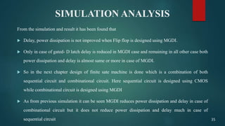 SIMULATION ANALYSIS
From the simulation and result it has been found that
 Delay, power dissipation is not improved when Flip flop is designed using MGDI.
 Only in case of gated- D latch delay is reduced in MGDI case and remaining in all other case both
power dissipation and delay is almost same or more in case of MGDI.
 So in the next chapter design of finite sate machine is done which is a combination of both
sequential circuit and combinational circuit. Here sequential circuit is designed using CMOS
while combinational circuit is designed using MGDI
 As from previous simulation it can be seen MGDI reduces power dissipation and delay in case of
combinational circuit but it does not reduce power dissipation and delay much in case of
sequential circuit 35
 