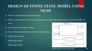 DESIGN OF FINITE STATE MODEL USING
MGDI
 FSM is a synchronous sequential machine.
 FSM are sequential circuit whose past histories can affect their future behavior in finite number of
ways.
 They have fixed number of states
 Every FSM consist of finite number of memory device.
 FSM is of two types:
 Mealy type model
 Moore type model
36Block diagram of finite state model
 