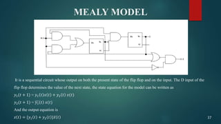 MEALY MODEL
It is a sequential circuit whose output on both the present state of the flip flop and on the input. The D input of the
flip flop determines the value of the next state, the state equation for the model can be written as
𝑦1(𝑡 + 1) = 𝑦1 𝑡 𝑥 𝑡 + 𝑦2 𝑡 𝑥(𝑡)
𝑦2(𝑡 + 1) = 𝑦1 𝑡 𝑥(𝑡)
And the output equation is
𝑧 𝑡 = {𝑦1 𝑡 + 𝑦2 𝑡 } 𝑥 𝑡 37
 