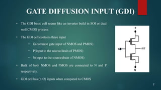 GATE DIFFUSION INPUT (GDI)
• The GDI basic cell seems like an inverter build in SOI or dual
well CMOS process.
• The GDI cell contains three input
• G(common gate input of NMOS and PMOS)
• P(input to the source/drain of PMOS)
• N(input to the source/drain of NMOS)
• Bulk of both NMOS and PMOS are connected to N and P
respectively.
• GDI cell has (n+2) inputs when compared to CMOS
2
 
