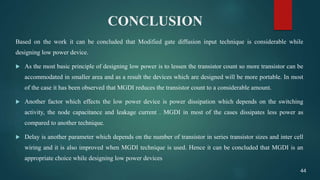 CONCLUSION
Based on the work it can be concluded that Modified gate diffusion input technique is considerable while
designing low power device.
 As the most basic principle of designing low power is to lessen the transistor count so more transistor can be
accommodated in smaller area and as a result the devices which are designed will be more portable. In most
of the case it has been observed that MGDI reduces the transistor count to a considerable amount.
 Another factor which effects the low power device is power dissipation which depends on the switching
activity, the node capacitance and leakage current . MGDI in most of the cases dissipates less power as
compared to another technique.
 Delay is another parameter which depends on the number of transistor in series transistor sizes and inter cell
wiring and it is also improved when MGDI technique is used. Hence it can be concluded that MGDI is an
appropriate choice while designing low power devices
44
 