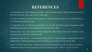 REFERENCES
1. A. Morgenshtein et al., “Gate- Diffusion Input (GDI) - A Power Efficient Method for Digital Combinatorial Circuits”
IEEE trans. VLSI, Vol. 10, no. 5, pp. 566-581, October 2002.
2. M. Alioto et al.“Mixed Logic Styles for High-Speed Low –Power Arithmetic Circuits”, Proc. of ECCTD 2003, pp.
101-104, Krakow (Poland), Sept. 2003.
3. A. Morgenshtein et al., “An Efficient Implementation of D- Flip Flop using GDI Technique” Proceedings of IEEE
International Symposium on Circuits and Systems (ISCAS), pp. 673-676, 2004.
4. Massimo Alioto et al. “High –Speed/ Low-Power Mixed Full Adder Chains: Analysis and Comparison versus
Technology” Proc. of ISCAS, pp. 2998-3001, 2007.
5. Adarsh Kumar Agrawal et al. , “A New Mixed Gate Diffusion Input Full Adder Topology for High Speed Low Power
Digital Circuits” , World Applied Sciences Journal 7( Special Issue of Computer & IT) pp.138-144, 2009
6. R.Uma, “ 4- Bit Fast Adder Design :Topology and Layout with Self-Resetting Logic for Low Power VLSI Circuit” ,
International Journal of Advanced Engineering Science and Technology, Vol. 7, Issue no. 2, pp. 197-205, 2011
45
 