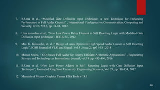 7. R.Uma et al., “Modified Gate Diffusion Input Technique: A new Technique for Enhancing
Performance in Full Adder Circuits” , International Conference on Communication, Computing and
Security, ICCS, Vol.6, pp. 74-81, 2012.
8. Uma ramadass et al., “New Low Power Delay Element in Self Resetting Logic with Modified Gate
Diffusion Input Technique”, IEE-ICSE, 2012
9. Mrs. K. Kalaiselvi, et. al.,” Design of Area Optimized High Speed Adder Circuit in Self Resetting
Logic”, IOSR Journal of VLSI and Signal , vol.4 , issue 2, pp31-38 , 2014
10. Mohan Shoba, “ GDI based Full Adder for Energy Efficient Arithmetic Applications” , Engineering
Science and Technology an International Journal, vol.19 pp. 485-496, 2016
11. R.Uma et al. “New Low Power Adders in Self Resetting Logic with Gate Diffusion Input
Technique”, Journal of King Saud University, Engineering Sciences, Vol. 29, pp.118-134, 2017.
12. Manuals of Mentor Graphics Tanner EDA Tools v 14.1
46
 