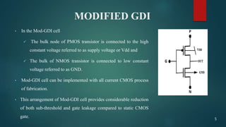 MODIFIED GDI
• In the Mod-GDI cell
 The bulk node of PMOS transistor is connected to the high
constant voltage referred to as supply voltage or Vdd and
 The bulk of NMOS transistor is connected to low constant
voltage referred to as GND.
• Mod-GDI cell can be implemented with all current CMOS process
of fabrication.
• This arrangement of Mod-GDI cell provides considerable reduction
of both sub-threshold and gate leakage compared to static CMOS
gate. 5
 