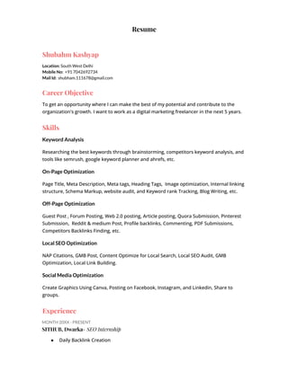 Resume
Shubahm Kashyap
Location: South West Delhi
Mobile No: +91 7042692734
Mail Id: shubham.111678@gmail.com
Career Objective
To get an opportunity where I can make the best of my potential and contribute to the
organization's growth. I want to work as a digital marketing freelancer in the next 5 years.
Skills
Keyword Analysis
Researching the best keywords through brainstorming, competitors keyword analysis, and
tools like semrush, google keyword planner and ahrefs, etc.
On-Page Optimization
Page Title, Meta Description, Meta tags, Heading Tags, Image optimization, Internal linking
structure, Schema Markup, website audit, and Keyword rank Tracking, Blog Writing, etc.
Off-Page Optimization
Guest Post , Forum Posting, Web 2.0 posting, Article posting, Quora Submission, Pinterest
Submission, Reddit & medium Post, Profile backlinks, Commenting, PDF Submissions,
Competitors Backlinks Finding, etc.
Local SEO Optimization
NAP Citations, GMB Post, Content Optimize for Local Search, Local SEO Audit, GMB
Optimization, Local Link Building.
Social Media Optimization
Create Graphics Using Canva, Posting on Facebook, Instagram, and Linkedin, Share to
groups.
Experience
MONTH 20XX - PRESENT
SITHUB, Dwarka- SEO Internship
● Daily Backlink Creation
 