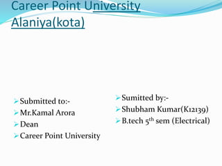 Career Point University
Alaniya(kota)
Submitted to:-
Mr.Kamal Arora
Dean
Career Point University
Sumitted by:-
Shubham Kumar(K12139)
B.tech 5th sem (Electrical)
 