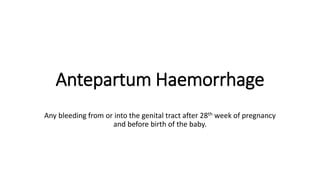 Antepartum Haemorrhage
Any bleeding from or into the genital tract after 28th week of pregnancy
and before birth of the baby.
 