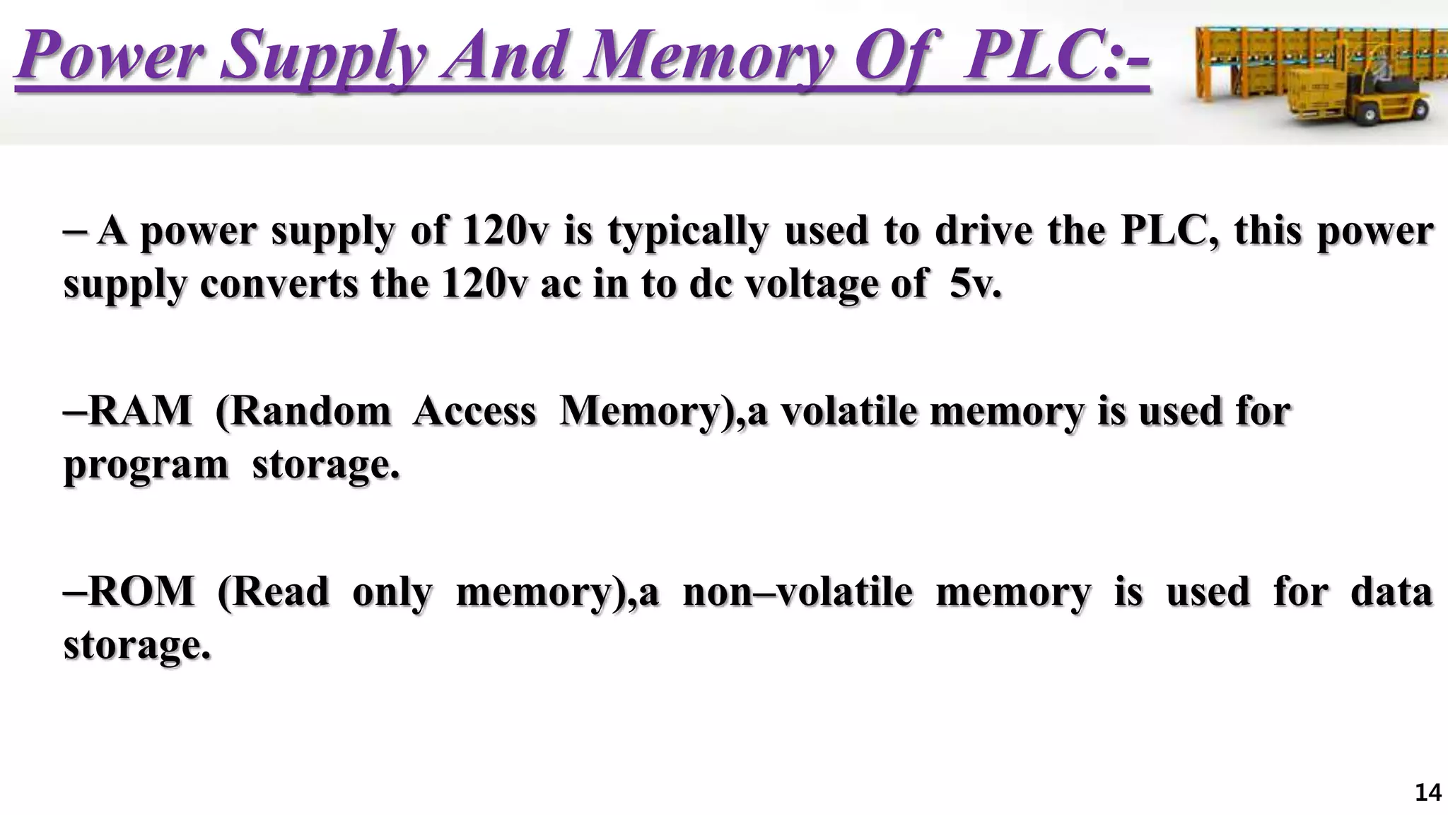 Power Supply And Memory Of PLC:-
– A power supply of 120v is typically used to drive the PLC, this power
supply converts the 120v ac in to dc voltage of 5v.
–RAM (Random Access Memory),a volatile memory is used for
program storage.
–ROM (Read only memory),a non–volatile memory is used for data
storage.
14
 