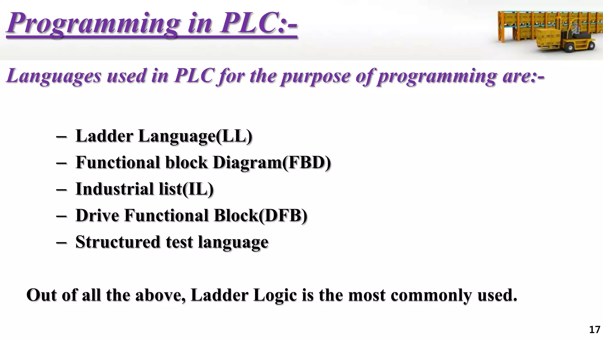 Programming in PLC:-
Languages used in PLC for the purpose of programming are:-
– Ladder Language(LL)
– Functional block Diagram(FBD)
– Industrial list(IL)
– Drive Functional Block(DFB)
– Structured test language
Out of all the above, Ladder Logic is the most commonly used.
17
 