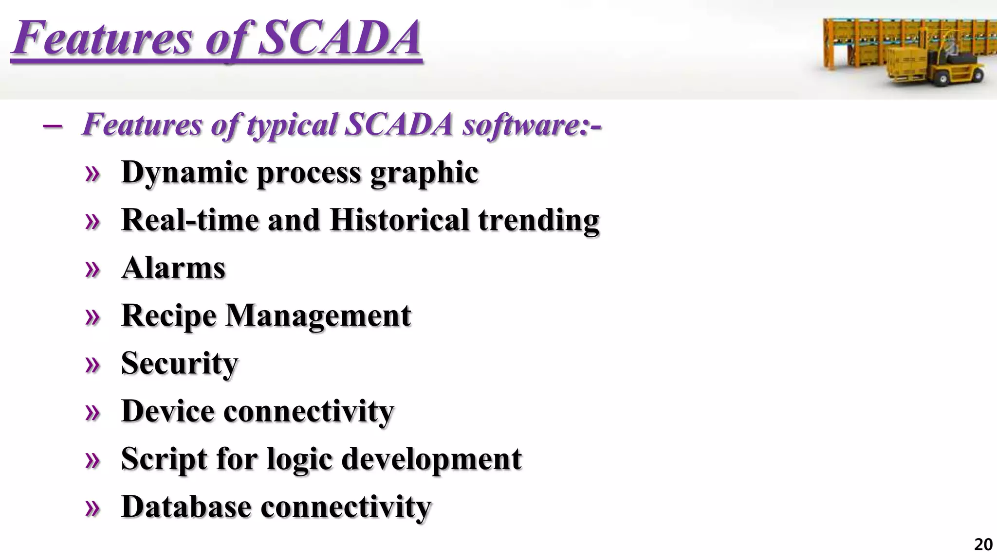 Features of SCADA
– Features of typical SCADA software:-
» Dynamic process graphic
» Real-time and Historical trending
» Alarms
» Recipe Management
» Security
» Device connectivity
» Script for logic development
» Database connectivity
20
 