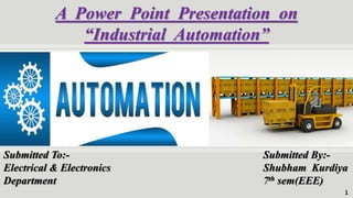 A Power Point Presentation on
“Industrial Automation”
Submitted To:-
Electrical & Electronics
Department
Submitted By:-
Shubham Kurdiya
7th sem(EEE)
1
 