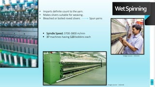 WetSpinning
• Imparts definite count to the yarn.
• Makes slivers suitable for weaving .
• Bleached or boiled roved slivers Spun yarns
 Spindle Speed: 3700-3800 m/min
 37 machines having 120 bobbins each
Image source – Internet
Image source – Internet
11
 