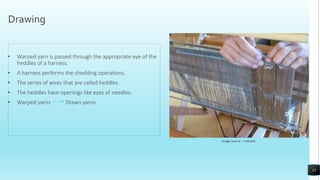 Drawing
• Warped yarn is passed through the appropriate eye of the
heddles of a harness.
• A harness performs the shedding operations.
• The series of wires that are called heddles.
• The heddles have openings like eyes of needles.
• Warped yarns Drawn yarns
Image source – Internet
15
 