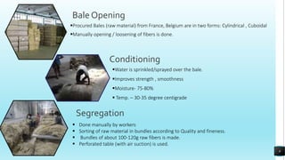 Bale Opening
Procured Bales (raw material) from France, Belgium are in two forms: Cylindrical , Cuboidal
Manually opening / loosening of fibers is done.
Conditioning
Segregation
Water is sprinkled/sprayed over the bale.
Improves strength , smoothness
Moisture- 75-80%
 Temp. – 30-35 degree centigrade
 Done manually by workers
 Sorting of raw material in bundles according to Quality and fineness.
 Bundles of about 100-120g raw fibers is made.
 Perforated table (with air suction) is used.
8
 