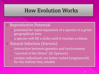 10
 Reproductive Potential
› potential for rapid expansion of a species in a given
geographical area
› a species will fill a niche until it reaches a climax
 Natural Selection (Darwin)
› interaction between genetics and environment
› “survival of the fittest” (H. Spencer)
› certain individuals are better suited (engineered)
for the habitat they inhabit
 