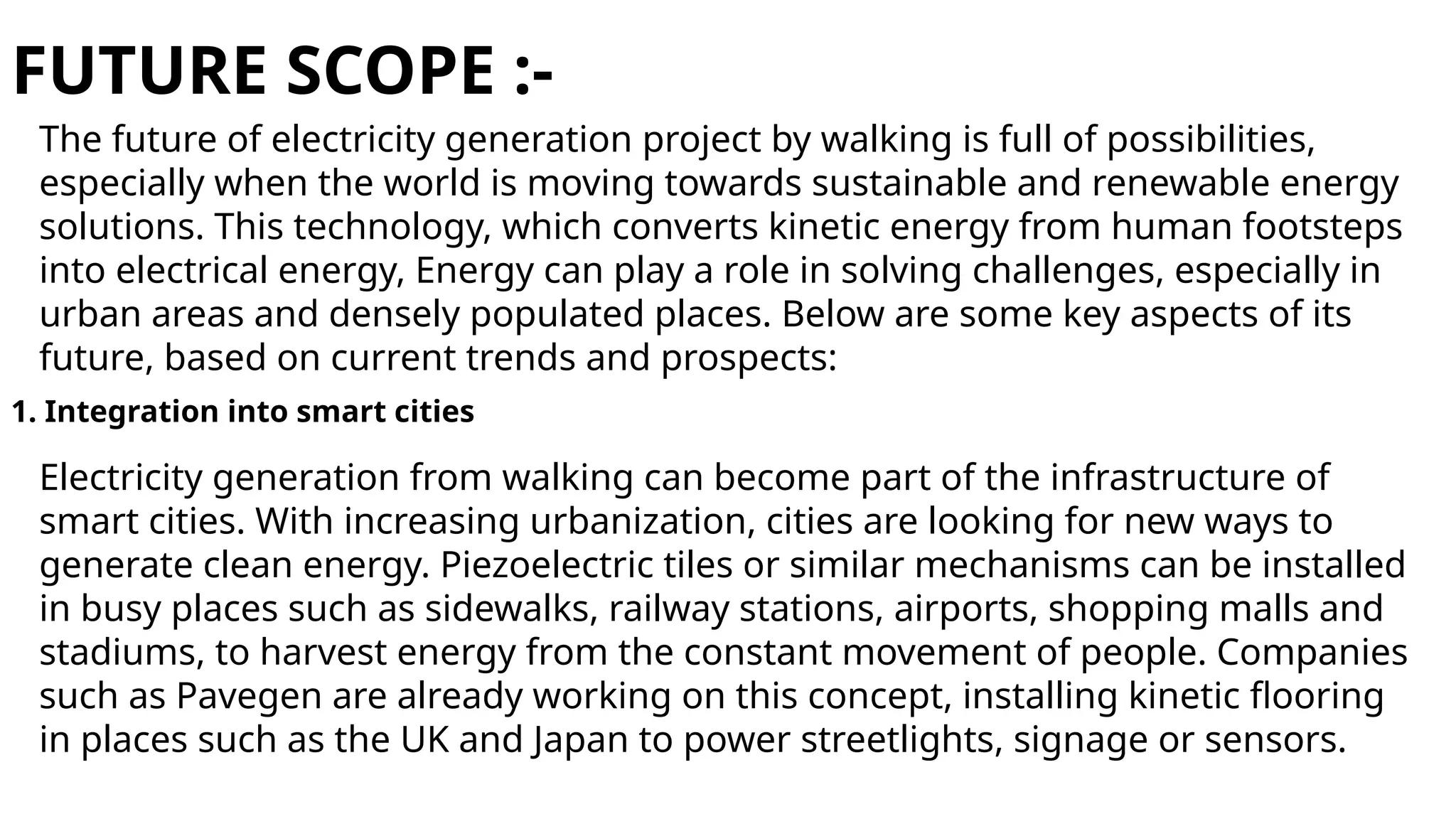 FUTURE SCOPE :-
The future of electricity generation project by walking is full of possibilities,
especially when the world is moving towards sustainable and renewable energy
solutions. This technology, which converts kinetic energy from human footsteps
into electrical energy, Energy can play a role in solving challenges, especially in
urban areas and densely populated places. Below are some key aspects of its
future, based on current trends and prospects:
1. Integration into smart cities
Electricity generation from walking can become part of the infrastructure of
smart cities. With increasing urbanization, cities are looking for new ways to
generate clean energy. Piezoelectric tiles or similar mechanisms can be installed
in busy places such as sidewalks, railway stations, airports, shopping malls and
stadiums, to harvest energy from the constant movement of people. Companies
such as Pavegen are already working on this concept, installing kinetic flooring
in places such as the UK and Japan to power streetlights, signage or sensors.
 