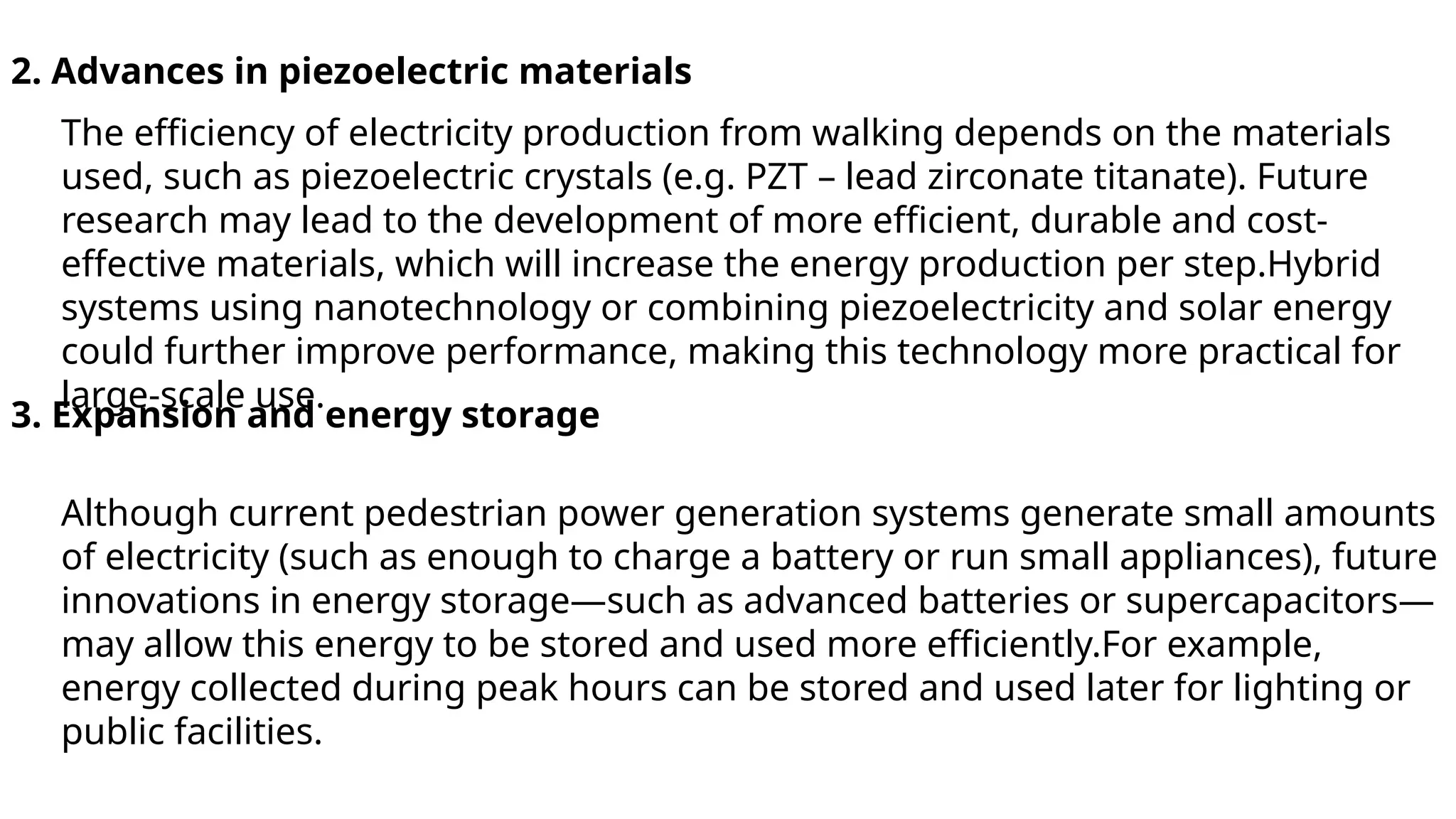 2. Advances in piezoelectric materials
The efficiency of electricity production from walking depends on the materials
used, such as piezoelectric crystals (e.g. PZT – lead zirconate titanate). Future
research may lead to the development of more efficient, durable and cost-
effective materials, which will increase the energy production per step.Hybrid
systems using nanotechnology or combining piezoelectricity and solar energy
could further improve performance, making this technology more practical for
large-scale use.
3. Expansion and energy storage
Although current pedestrian power generation systems generate small amounts
of electricity (such as enough to charge a battery or run small appliances), future
innovations in energy storage—such as advanced batteries or supercapacitors—
may allow this energy to be stored and used more efficiently.For example,
energy collected during peak hours can be stored and used later for lighting or
public facilities.
 