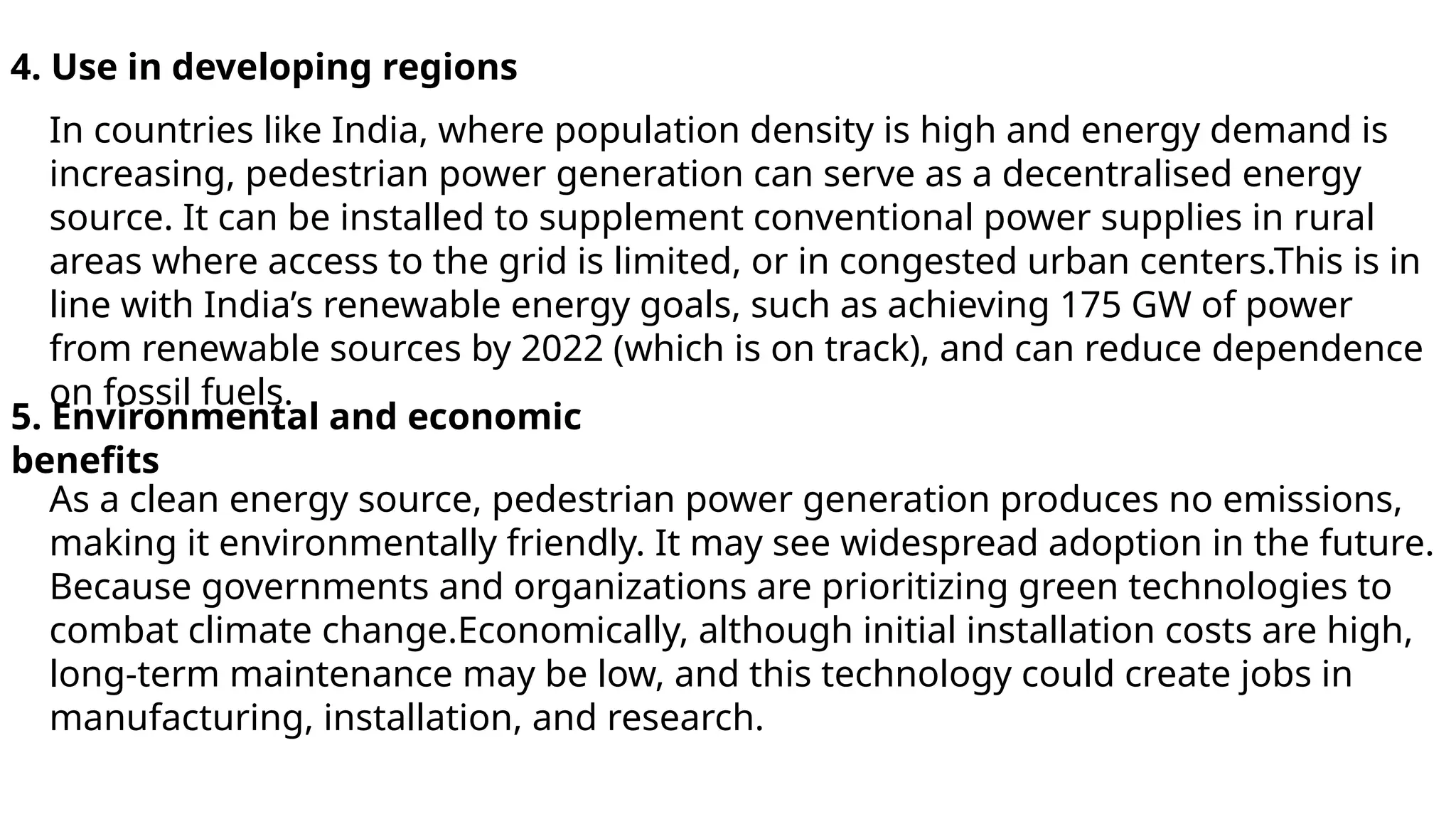 4. Use in developing regions
In countries like India, where population density is high and energy demand is
increasing, pedestrian power generation can serve as a decentralised energy
source. It can be installed to supplement conventional power supplies in rural
areas where access to the grid is limited, or in congested urban centers.This is in
line with India’s renewable energy goals, such as achieving 175 GW of power
from renewable sources by 2022 (which is on track), and can reduce dependence
on fossil fuels.
5. Environmental and economic
benefits
As a clean energy source, pedestrian power generation produces no emissions,
making it environmentally friendly. It may see widespread adoption in the future.
Because governments and organizations are prioritizing green technologies to
combat climate change.Economically, although initial installation costs are high,
long-term maintenance may be low, and this technology could create jobs in
manufacturing, installation, and research.
 