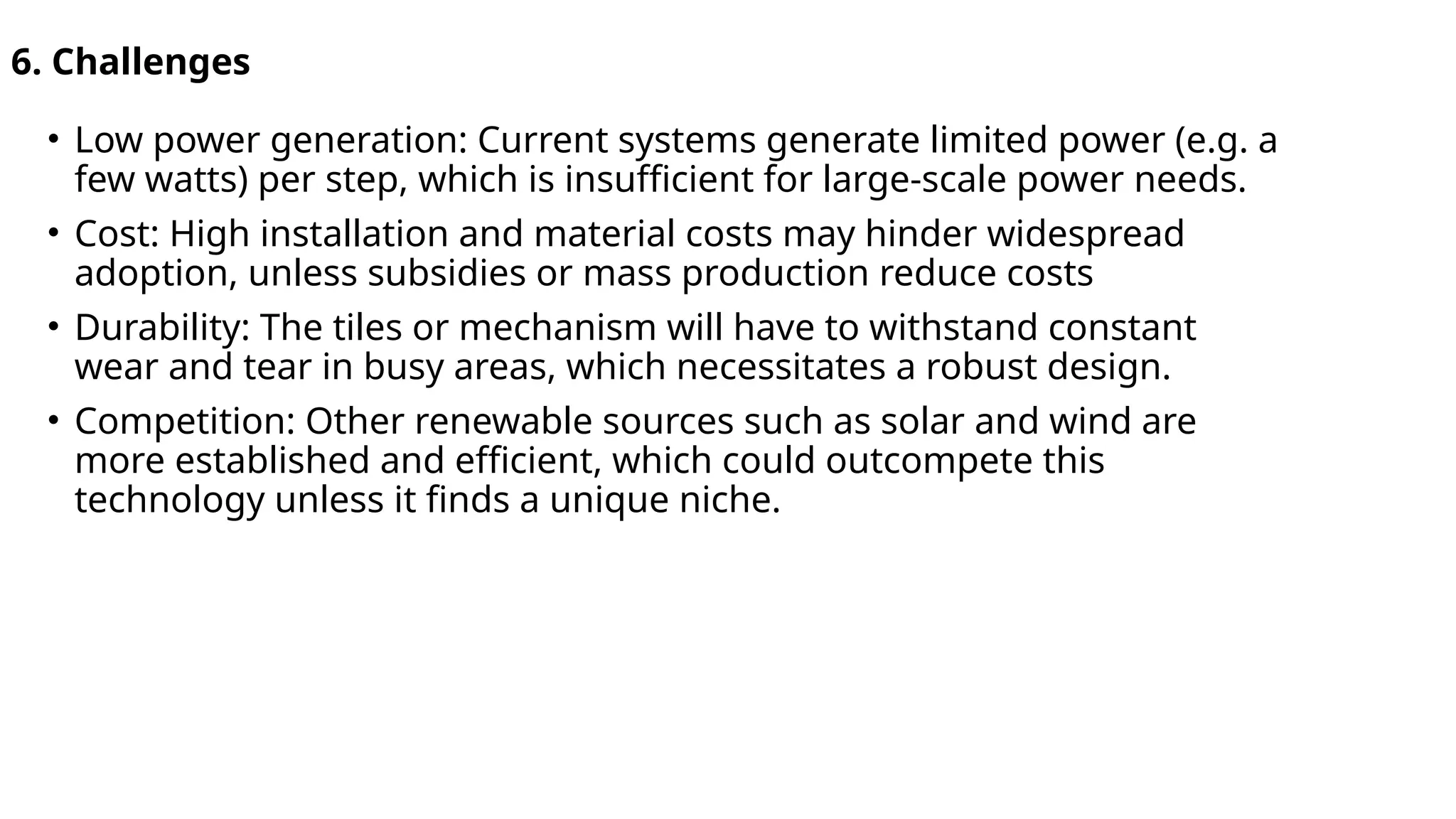 6. Challenges
• Low power generation: Current systems generate limited power (e.g. a
few watts) per step, which is insufficient for large-scale power needs.
• Cost: High installation and material costs may hinder widespread
adoption, unless subsidies or mass production reduce costs
• Durability: The tiles or mechanism will have to withstand constant
wear and tear in busy areas, which necessitates a robust design.
• Competition: Other renewable sources such as solar and wind are
more established and efficient, which could outcompete this
technology unless it finds a unique niche.
 