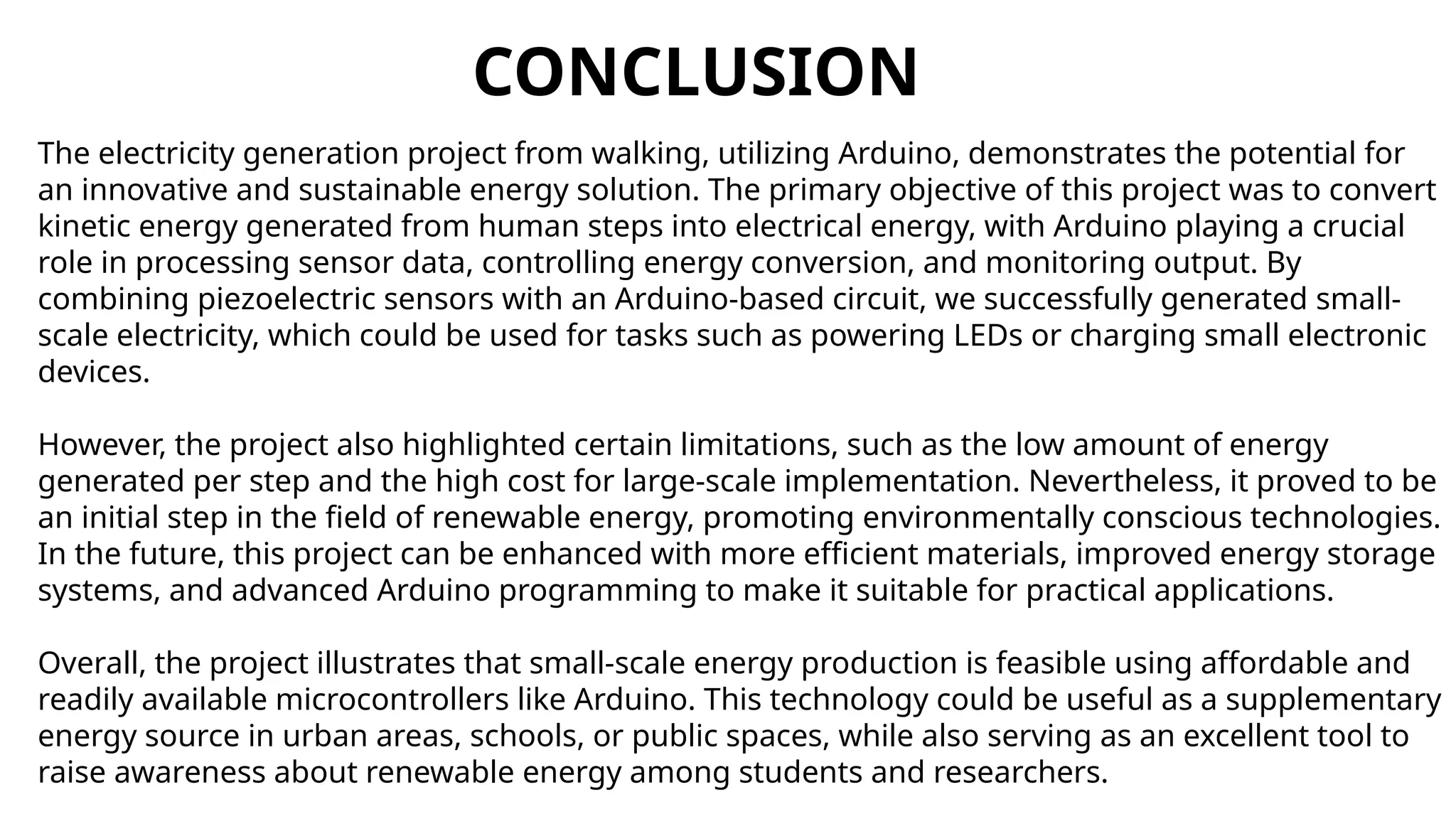 CONCLUSION
The electricity generation project from walking, utilizing Arduino, demonstrates the potential for
an innovative and sustainable energy solution. The primary objective of this project was to convert
kinetic energy generated from human steps into electrical energy, with Arduino playing a crucial
role in processing sensor data, controlling energy conversion, and monitoring output. By
combining piezoelectric sensors with an Arduino-based circuit, we successfully generated small-
scale electricity, which could be used for tasks such as powering LEDs or charging small electronic
devices.
However, the project also highlighted certain limitations, such as the low amount of energy
generated per step and the high cost for large-scale implementation. Nevertheless, it proved to be
an initial step in the field of renewable energy, promoting environmentally conscious technologies.
In the future, this project can be enhanced with more efficient materials, improved energy storage
systems, and advanced Arduino programming to make it suitable for practical applications.
Overall, the project illustrates that small-scale energy production is feasible using affordable and
readily available microcontrollers like Arduino. This technology could be useful as a supplementary
energy source in urban areas, schools, or public spaces, while also serving as an excellent tool to
raise awareness about renewable energy among students and researchers.
 