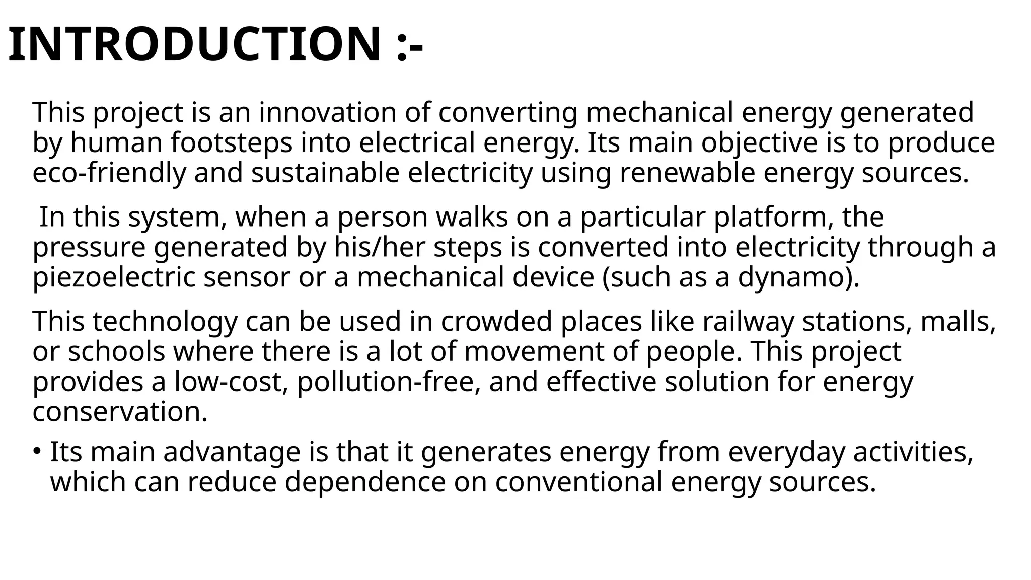 INTRODUCTION :-
This project is an innovation of converting mechanical energy generated
by human footsteps into electrical energy. Its main objective is to produce
eco-friendly and sustainable electricity using renewable energy sources.
In this system, when a person walks on a particular platform, the
pressure generated by his/her steps is converted into electricity through a
piezoelectric sensor or a mechanical device (such as a dynamo).
This technology can be used in crowded places like railway stations, malls,
or schools where there is a lot of movement of people. This project
provides a low-cost, pollution-free, and effective solution for energy
conservation.
• Its main advantage is that it generates energy from everyday activities,
which can reduce dependence on conventional energy sources.
 