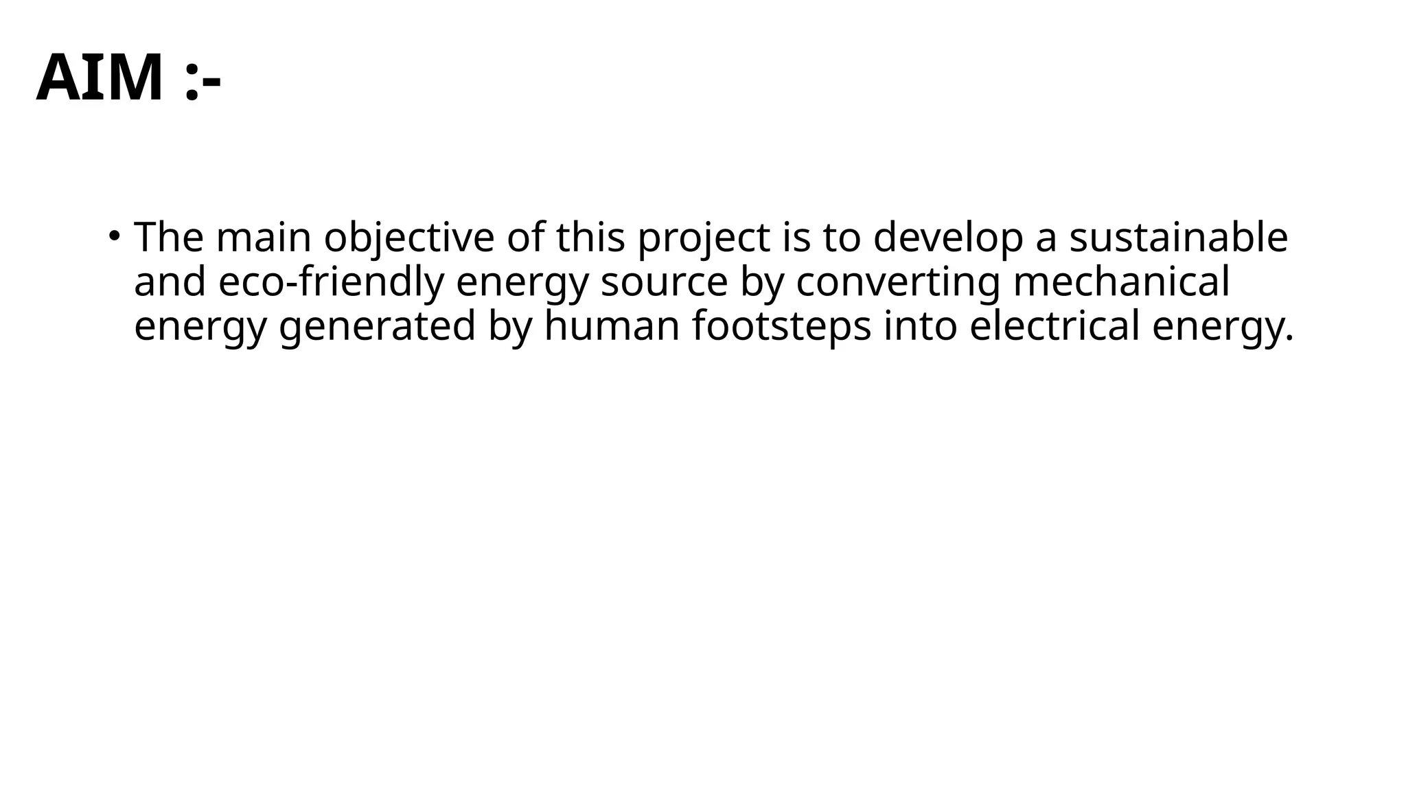AIM :-
• The main objective of this project is to develop a sustainable
and eco-friendly energy source by converting mechanical
energy generated by human footsteps into electrical energy.
 