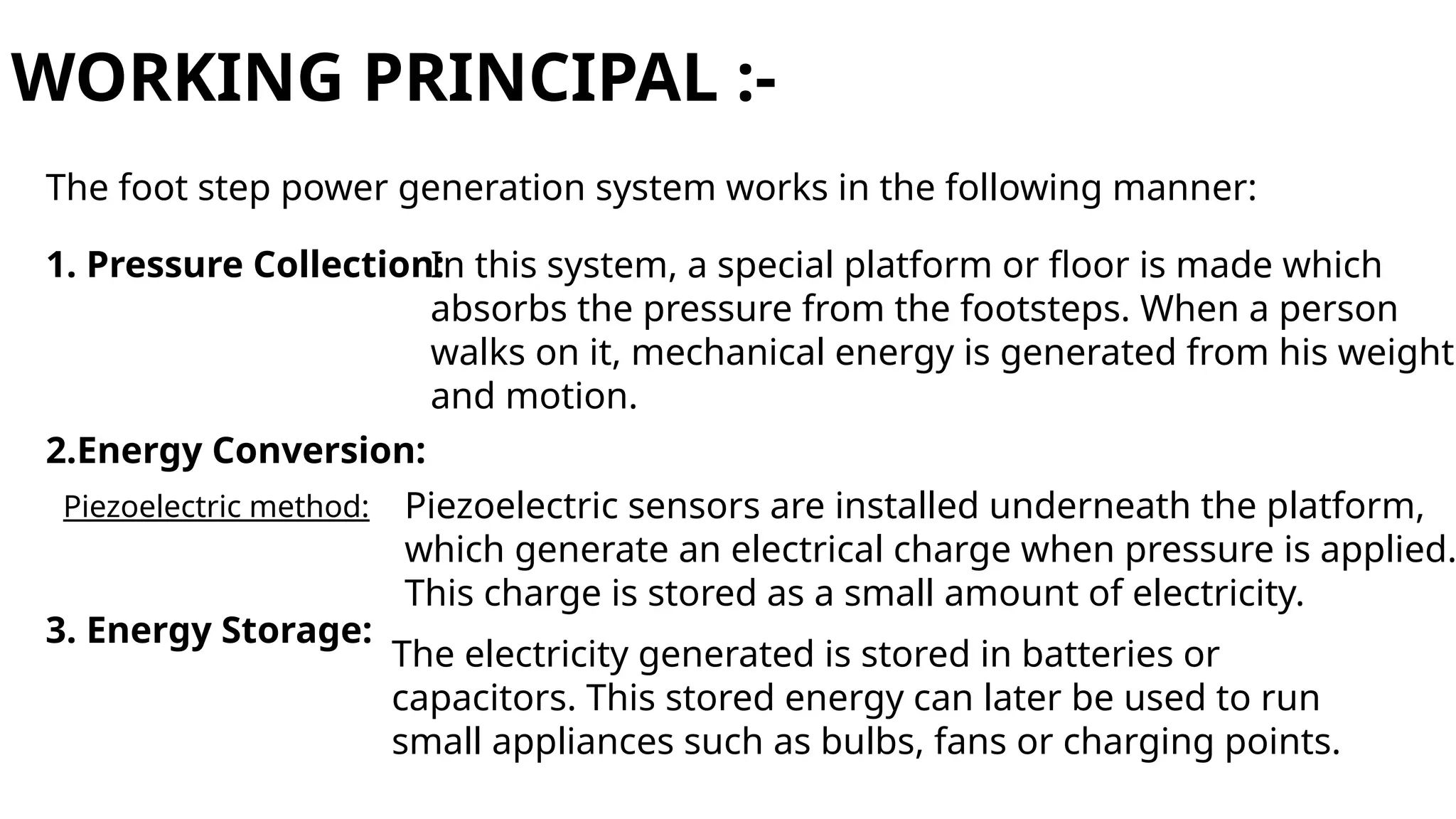 WORKING PRINCIPAL :-
The foot step power generation system works in the following manner:
1. Pressure Collection:
In this system, a special platform or floor is made which
absorbs the pressure from the footsteps. When a person
walks on it, mechanical energy is generated from his weight
and motion.
2.Energy Conversion:
Piezoelectric method: Piezoelectric sensors are installed underneath the platform,
which generate an electrical charge when pressure is applied.
This charge is stored as a small amount of electricity.
3. Energy Storage:
The electricity generated is stored in batteries or
capacitors. This stored energy can later be used to run
small appliances such as bulbs, fans or charging points.
 