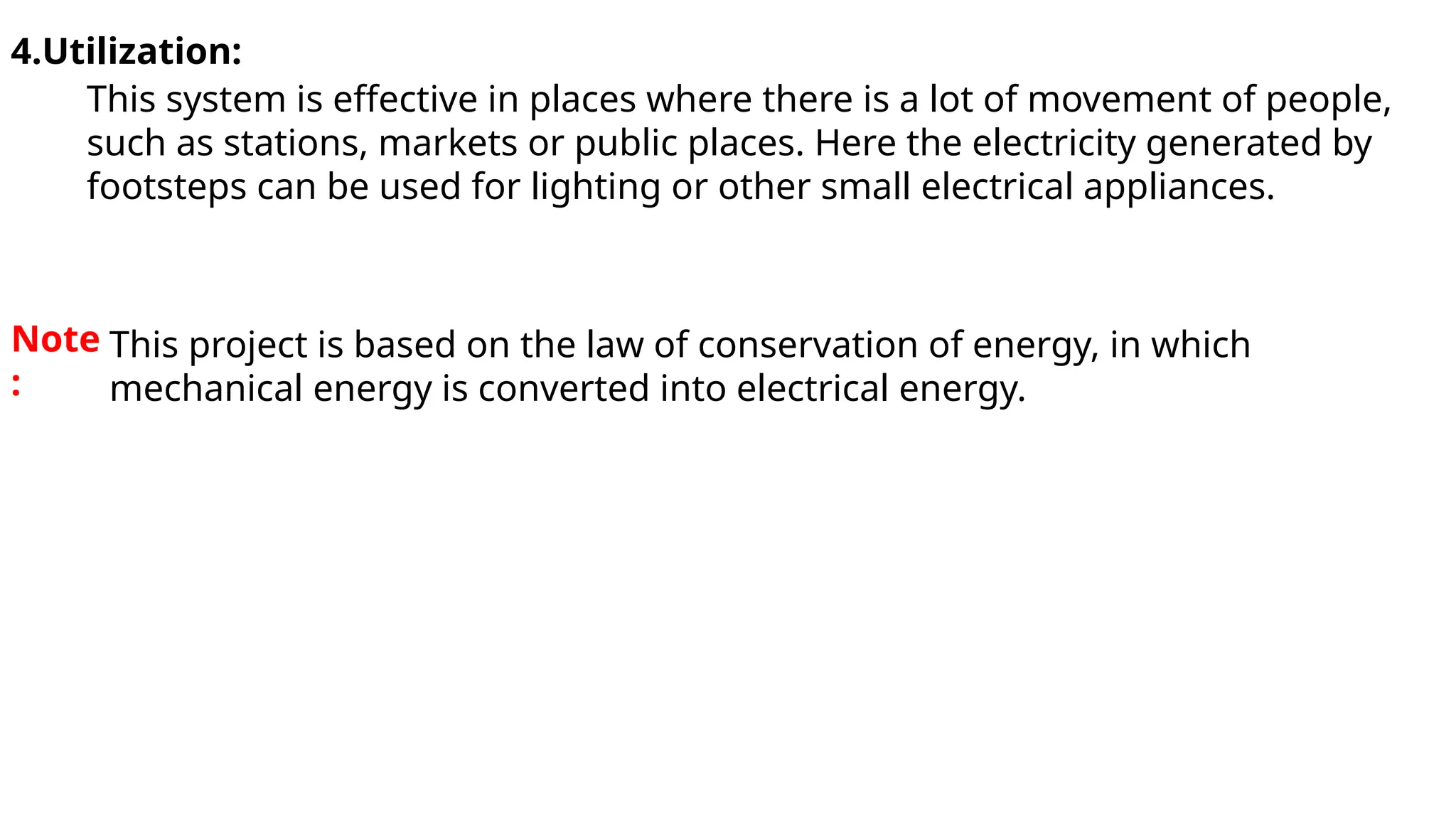 4.Utilization:
This system is effective in places where there is a lot of movement of people,
such as stations, markets or public places. Here the electricity generated by
footsteps can be used for lighting or other small electrical appliances.
Note
:
This project is based on the law of conservation of energy, in which
mechanical energy is converted into electrical energy.
 