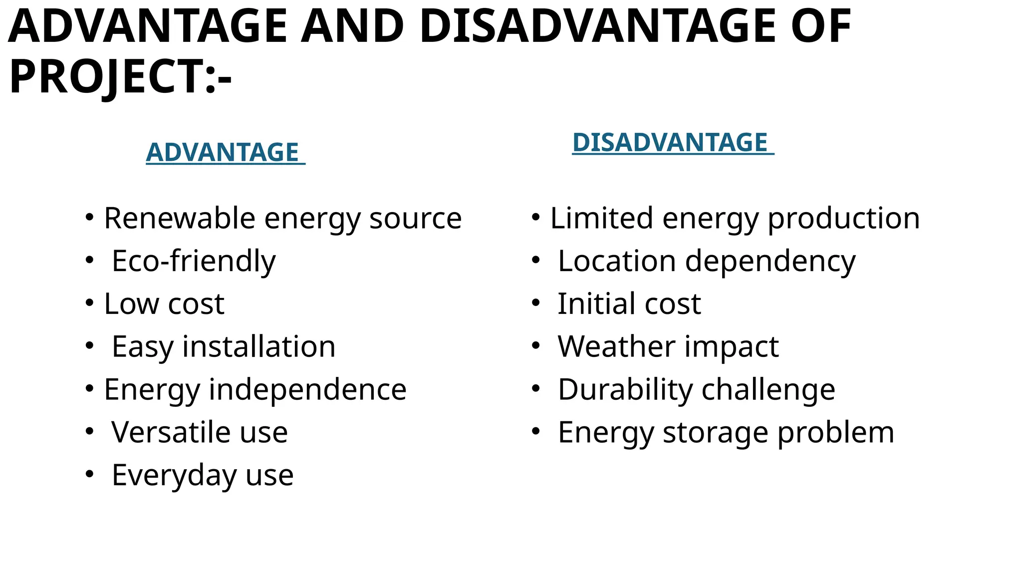 ADVANTAGE AND DISADVANTAGE OF
PROJECT:-
ADVANTAGE
• Renewable energy source
• Eco-friendly
• Low cost
• Easy installation
• Energy independence
• Versatile use
• Everyday use
DISADVANTAGE
• Limited energy production
• Location dependency
• Initial cost
• Weather impact
• Durability challenge
• Energy storage problem
 